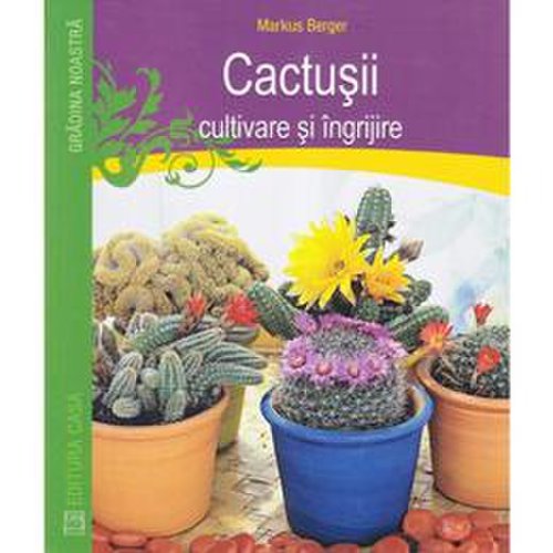 Cactusii. cultivare si ingrijire - markus berger, editura casa