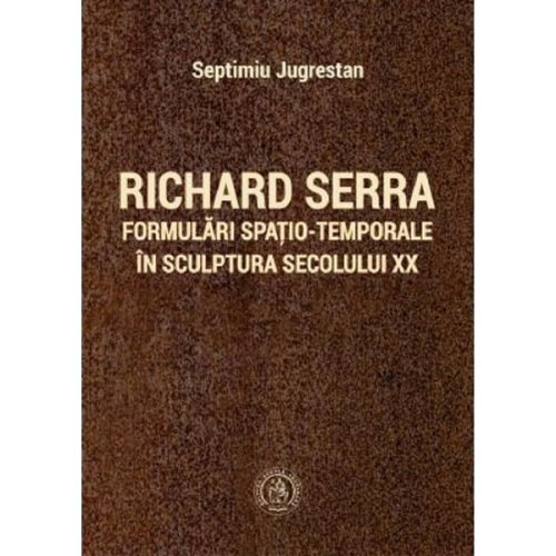 Richard serra. formulari spatio-temporale in sculptura secolului xx - septimiu jugrestan, editura scoala ardeleana